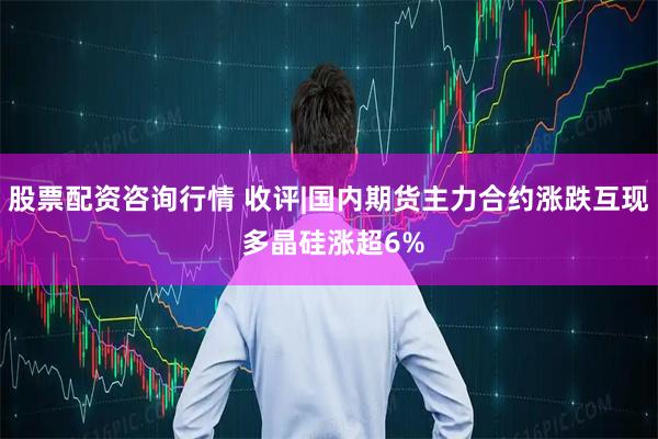 股票配资咨询行情 收评|国内期货主力合约涨跌互现 多晶硅涨超6%