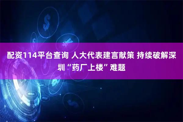 配资114平台查询 人大代表建言献策 持续破解深圳“药厂上楼”难题