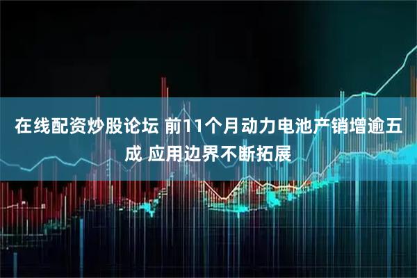 在线配资炒股论坛 前11个月动力电池产销增逾五成 应用边界不断拓展