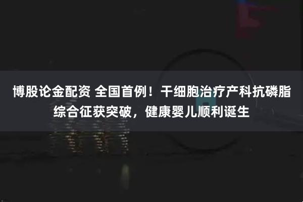 博股论金配资 全国首例！干细胞治疗产科抗磷脂综合征获突破，健康婴儿顺利诞生
