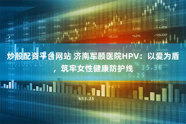 炒股配资平台网站 济南军颐医院HPV：以爱为盾，筑牢女性健康防护线